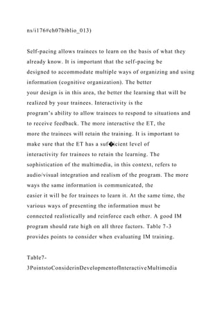 ns/i176#ch07biblio_013)
Self-pacing allows trainees to learn on the basis of what they
already know. It is important that the self-pacing be
designed to accommodate multiple ways of organizing and using
information (cognitive organization). The better
your design is in this area, the better the learning that will be
realized by your trainees. Interactivity is the
program’s ability to allow trainees to respond to situations and
to receive feedback. The more interactive the ET, the
more the trainees will retain the training. It is important to
make sure that the ET has a suf�icient level of
interactivity for trainees to retain the learning. The
sophistication of the multimedia, in this context, refers to
audio/visual integration and realism of the program. The more
ways the same information is communicated, the
easier it will be for trainees to learn it. At the same time, the
various ways of presenting the information must be
connected realistically and reinforce each other. A good IM
program should rate high on all three factors. Table 7-3
provides points to consider when evaluating IM training.
Table7-
3PointstoConsiderinDevelopmentofInteractiveMultimedia
 