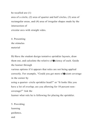 be recalled are (1)
area of a circle, (2) area of quarter and half circles, (3) area of
rectangular areas, and (4) area of irregular shapes made by the
intersection of
circular arcs with straight sides.
4. Presenting
the stimulus
material
D) Have the student design tentative sprinkler layouts, draw
them out, and calculate the relative ef�iciency of each. Guide
the learner through
various options if it appears that rules are not being applied
correctly. For example, “Could you get more ef�icient coverage
in the corner by
using a quarter- circle sprinkler head?” or “It looks like you
have a lot of overlap; are you allowing for 10 percent non-
coverage?” Ask the
learner what rule he is following for placing the sprinkler.
5. Providing
learning
guidance,
and
 
