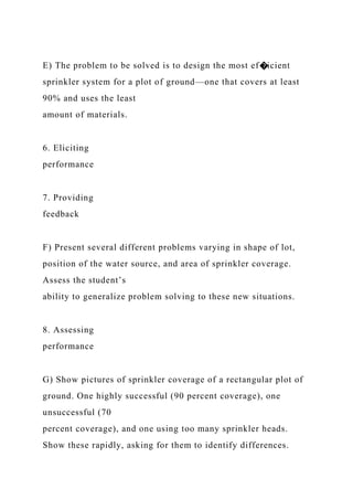 E) The problem to be solved is to design the most ef�icient
sprinkler system for a plot of ground—one that covers at least
90% and uses the least
amount of materials.
6. Eliciting
performance
7. Providing
feedback
F) Present several different problems varying in shape of lot,
position of the water source, and area of sprinkler coverage.
Assess the student’s
ability to generalize problem solving to these new situations.
8. Assessing
performance
G) Show pictures of sprinkler coverage of a rectangular plot of
ground. One highly successful (90 percent coverage), one
unsuccessful (70
percent coverage), and one using too many sprinkler heads.
Show these rapidly, asking for them to identify differences.
 
