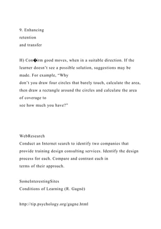 9. Enhancing
retention
and transfer
H) Con�irm good moves, when in a suitable direction. If the
learner doesn’t see a possible solution, suggestions may be
made. For example, “Why
don’t you draw four circles that barely touch, calculate the area,
then draw a rectangle around the circles and calculate the area
of coverage to
see how much you have?”
WebResearch
Conduct an Internet search to identify two companies that
provide training design consulting services. Identify the design
process for each. Compare and contrast each in
terms of their approach.
SomeInterestingSites
Conditions of Learning (R. Gagné)
http://tip.psychology.org/gagne.html
 