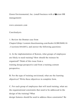 Zenon Environmental, Inc. (small business with ef�icient HR
management)
www.zenonenv.com
CaseAnalysis
1. Review the Domtar case from
Chapter1(http://content.thuzelearning.com/books/AUBUS680.16
.1/sections/i6#ch01), and answer the following questions:
A. In the implementation of Kaizen, what groups of employees
are likely to need training? How should the trainees be
organized? Think of this issue from a
training design perspective and from a training content
perspective.
B. For the type of training envisioned, what are the learning
objectives? Write these objectives in complete form.
C. For each group of employees that will need training, what are
the organizational constraints that need to be addressed in the
design of the training? What
design features should be used to address these constraints? Be
 