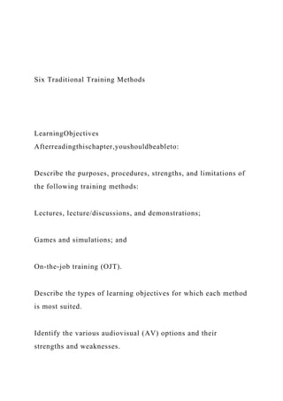 Six Traditional Training Methods
LearningObjectives
Afterreadingthischapter,youshouldbeableto:
Describe the purposes, procedures, strengths, and limitations of
the following training methods:
Lectures, lecture/discussions, and demonstrations;
Games and simulations; and
On-the-job training (OJT).
Describe the types of learning objectives for which each method
is most suited.
Identify the various audiovisual (AV) options and their
strengths and weaknesses.
 