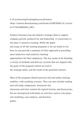 6.1Case:InsuringTrainingSuccessatFarmers
(http://content.thuzelearning.com/books/AUBUS680.16.1/sectio
ns/i176#ch06biblio_001)
Farmers Insurance has developed a strategic plan to support
company growth, productivity and leadership. A cornerstone to
this plan is intensive training. While the depth
and scope of all the training programs is far too much to list
here we can provide a summary of their approach to providing
more immersive and extensive learning
opportunities for their employees. The key seems to be blending
a variety of methods and delivery systems that are aligned with
the goals of the program (which are tied to
the strategic plan), and the needs of the potential trainees.
Most of the programs blend instructor-led and online training
modules, with coaching sessions. They can also include reading
and self-study components. Instructor-led
classroom activities contain the typical lectures and discussions,
but are interspersed with hands on activities such as role-plays,
role modeling, case analysis, and business
games.
 