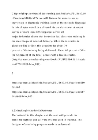 Chapter7(http://content.thuzelearning.com/books/AUBUS680.16
.1/sections/i100#ch07), we will discuss the same issues as
they relate to electronic training. Most of the methods discussed
in this chapter would be delivered via the classroom. A recent
survey of more than 400 companies across all
major industries shows that instructor led, classroom training is
the most frequent mode of delivery. When the instructor is
either on-line or live, this accounts for about 70
percent of the training being delivered. About 60 percent of this
(or 42 percent of the total) occurs with a live instructor.
(http://content.thuzelearning.com/books/AUBUS680.16.1/sectio
ns/i176#ch06biblio_002)
2
https://content.ashford.edu/books/AUBUS680.16.1/sections/i10
0#ch07
https://content.ashford.edu/books/AUBUS680.16.1/sections/i17
6#ch06biblio_002
6.3MatchingMethodswithOutcomes
The material in this chapter and the next will provide the
principle methods and delivery systems used in training. The
designer of a training program needs to understand
 