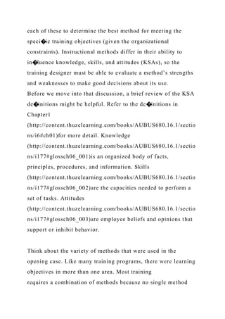 each of these to determine the best method for meeting the
speci�ic training objectives (given the organizational
constraints). Instructional methods differ in their ability to
in�luence knowledge, skills, and attitudes (KSAs), so the
training designer must be able to evaluate a method’s strengths
and weaknesses to make good decisions about its use.
Before we move into that discussion, a brief review of the KSA
de�initions might be helpful. Refer to the de�initions in
Chapter1
(http://content.thuzelearning.com/books/AUBUS680.16.1/sectio
ns/i6#ch01)for more detail. Knowledge
(http://content.thuzelearning.com/books/AUBUS680.16.1/sectio
ns/i177#glossch06_001)is an organized body of facts,
principles, procedures, and information. Skills
(http://content.thuzelearning.com/books/AUBUS680.16.1/sectio
ns/i177#glossch06_002)are the capacities needed to perform a
set of tasks. Attitudes
(http://content.thuzelearning.com/books/AUBUS680.16.1/sectio
ns/i177#glossch06_003)are employee beliefs and opinions that
support or inhibit behavior.
Think about the variety of methods that were used in the
opening case. Like many training programs, there were learning
objectives in more than one area. Most training
requires a combination of methods because no single method
 