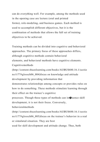 can do everything well. For example, among the methods used
in the opening case are lecture (oral and printed
forms), role-modeling, and business games. Each method is
used to accomplish different objectives, but it is the
combination of methods that allows the full set of training
objectives to be achieved.
Training methods can be divided into cognitive and behavioral
approaches. The primary focus of these approaches differs,
although cognitive methods contain behavioral
elements, and behavioral methods have cognitive elements.
Cognitivemethods
(http://content.thuzelearning.com/books/AUBUS680.16.1/sectio
ns/i177#glossch06_004)focus on knowledge and attitude
development by providing information that
demonstrates relationships among concepts or provides rules on
how to do something. These methods stimulate learning through
their effect on the trainee’s cognitive
processes. Though these types of methods can in�luence skill
development, it is not their focus. Conversely,
behavioralmethods
(http://content.thuzelearning.com/books/AUBUS680.16.1/sectio
ns/i177#glossch06_005)focus on the trainee’s behavior in a real
or simulated situation. They are best
used for skill development and attitude change. Thus, both
 