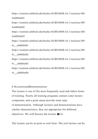 https://content.ashford.edu/books/AUBUS680.16.1/sections/i88
#ch06fnt01
https://content.ashford.edu/books/AUBUS680.16.1/sections/i88
#ch06fnt02
https://content.ashford.edu/books/AUBUS680.16.1/sections/i88
#ch06fnt03
https://content.ashford.edu/books/AUBUS680.16.1/sections/i88
#r__ch06fnt01
https://content.ashford.edu/books/AUBUS680.16.1/sections/i88
#r__ch06fnt02
https://content.ashford.edu/books/AUBUS680.16.1/sections/i88
#r__ch06fnt03
https://content.ashford.edu/books/AUBUS680.16.1/sections/i88
#r__ch06fnt04
6.4LecturesandDemonstrations
The lecture is one of the most frequently used and oldest forms
of training. Nearly all training programs contain some lecture
component, and a great many provide some type
of demonstration. Although lectures and demonstrations have
similar characteristics, they are appropriate for different
objectives. We will discuss the lecture �irst.
The lecture can be in print or oral form. The oral lecture can be
 