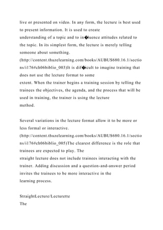 live or presented on video. In any form, the lecture is best used
to present information. It is used to create
understanding of a topic and to in�luence attitudes related to
the topic. In its simplest form, the lecture is merely telling
someone about something.
(http://content.thuzelearning.com/books/AUBUS680.16.1/sectio
ns/i176#ch06biblio_003)It is dif�icult to imagine training that
does not use the lecture format to some
extent. When the trainer begins a training session by telling the
trainees the objectives, the agenda, and the process that will be
used in training, the trainer is using the lecture
method.
Several variations in the lecture format allow it to be more or
less formal or interactive.
(http://content.thuzelearning.com/books/AUBUS680.16.1/sectio
ns/i176#ch06biblio_005)The clearest difference is the role that
trainees are expected to play. The
straight lecture does not include trainees interacting with the
trainer. Adding discussion and a question-and-answer period
invites the trainees to be more interactive in the
learning process.
StraightLecture/Lecturette
The
 