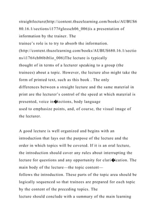 straightlecture(http://content.thuzelearning.com/books/AUBUS6
80.16.1/sections/i177#glossch06_006)is a presentation of
information by the trainer. The
trainee’s role is to try to absorb the information.
(http://content.thuzelearning.com/books/AUBUS680.16.1/sectio
ns/i176#ch06biblio_006)The lecture is typically
thought of in terms of a lecturer speaking to a group (the
trainees) about a topic. However, the lecture also might take the
form of printed text, such as this book . The only
differences between a straight lecture and the same material in
print are the lecturer’s control of the speed at which material is
presented, voice in�lections, body language
used to emphasize points, and, of course, the visual image of
the lecturer.
A good lecture is well organized and begins with an
introduction that lays out the purpose of the lecture and the
order in which topics will be covered. If it is an oral lecture,
the introduction should cover any rules about interrupting the
lecture for questions and any opportunity for clari�ication. The
main body of the lecture—the topic content—
follows the introduction. These parts of the topic area should be
logically sequenced so that trainees are prepared for each topic
by the content of the preceding topics. The
lecture should conclude with a summary of the main learning
 