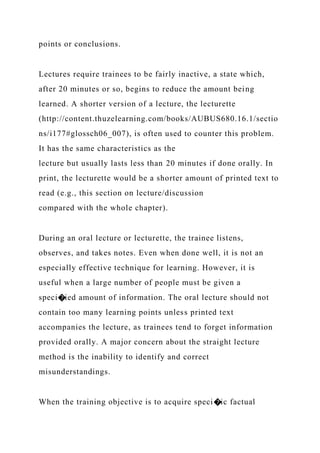points or conclusions.
Lectures require trainees to be fairly inactive, a state which,
after 20 minutes or so, begins to reduce the amount being
learned. A shorter version of a lecture, the lecturette
(http://content.thuzelearning.com/books/AUBUS680.16.1/sectio
ns/i177#glossch06_007), is often used to counter this problem.
It has the same characteristics as the
lecture but usually lasts less than 20 minutes if done orally. In
print, the lecturette would be a shorter amount of printed text to
read (e.g., this section on lecture/discussion
compared with the whole chapter).
During an oral lecture or lecturette, the trainee listens,
observes, and takes notes. Even when done well, it is not an
especially effective technique for learning. However, it is
useful when a large number of people must be given a
speci�ied amount of information. The oral lecture should not
contain too many learning points unless printed text
accompanies the lecture, as trainees tend to forget information
provided orally. A major concern about the straight lecture
method is the inability to identify and correct
misunderstandings.
When the training objective is to acquire speci�ic factual
 