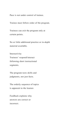 Pace is not under control of trainee.
Trainee must follow order of the program.
Trainees can exit the program only at
certain points.
No or little additional practice or in-depth
material available.
Interactivity
Trainees’ respond/interact
following short instructional
segments.
The program tests skills and
judgments, not just facts.
The orderly sequence of topics
is apparent to the learner.
Feedback explains why
answers are correct or
incorrect.
 