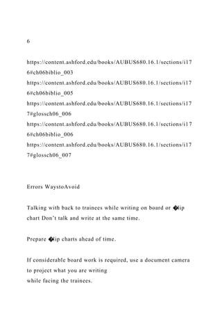6
https://content.ashford.edu/books/AUBUS680.16.1/sections/i17
6#ch06biblio_003
https://content.ashford.edu/books/AUBUS680.16.1/sections/i17
6#ch06biblio_005
https://content.ashford.edu/books/AUBUS680.16.1/sections/i17
7#glossch06_006
https://content.ashford.edu/books/AUBUS680.16.1/sections/i17
6#ch06biblio_006
https://content.ashford.edu/books/AUBUS680.16.1/sections/i17
7#glossch06_007
Errors WaystoAvoid
Talking with back to trainees while writing on board or �lip
chart Don’t talk and write at the same time.
Prepare �lip charts ahead of time.
If considerable board work is required, use a document camera
to project what you are writing
while facing the trainees.
 
