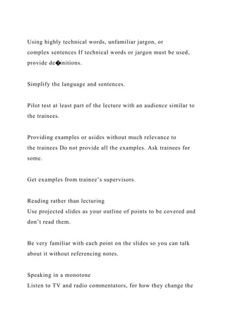 Using highly technical words, unfamiliar jargon, or
complex sentences If technical words or jargon must be used,
provide de�initions.
Simplify the language and sentences.
Pilot test at least part of the lecture with an audience similar to
the trainees.
Providing examples or asides without much relevance to
the trainees Do not provide all the examples. Ask trainees for
some.
Get examples from trainee’s supervisors.
Reading rather than lecturing
Use projected slides as your outline of points to be covered and
don’t read them.
Be very familiar with each point on the slides so you can talk
about it without referencing notes.
Speaking in a monotone
Listen to TV and radio commentators, for how they change the
 