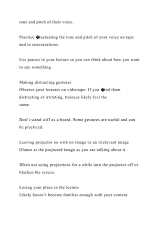 tone and pitch of their voice.
Practice �luctuating the tone and pitch of your voice on tape
and in conversations.
Use pauses in your lecture so you can think about how you want
to say something.
Making distracting gestures
Observe your lectures on videotape. If you �ind them
distracting or irritating, trainees likely feel the
same.
Don’t stand stiff as a board. Some gestures are useful and can
be practiced.
Leaving projector on with no image or an irrelevant image
Glance at the projected image as you are talking about it.
When not using projections for a while turn the projector off or
blacken the screen.
Losing your place in the lecture
Likely haven’t become familiar enough with your content.
 