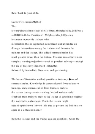 Refer back to your slide.
Lecture/DiscussionMethod
The
lecture/discussionmethod(http://content.thuzelearning.com/book
s/AUBUS680.16.1/sections/i177#glossch06_008)uses a
lecturette to provide trainees with
information that is supported, reinforced, and expanded on
through interactions among the trainees and between the
trainees and the trainer. This added communication has
much greater power than the lecture. Trainers can achieve more
complex learning objectives—such as problem solving—through
the use of logically sequenced lecturettes
followed by immediate discussion and questioning.
The lecture/discussion method provides a two-way �low of
communication. Knowledge is communicated from trainer to
trainees, and communication from trainees back to
the trainer conveys understanding. Verbal and nonverbal
feedback from trainees enables the trainer to determine whether
the material is understood. If not, the trainer might
need to spend more time on this area or present the information
again in a different manner.
Both the trainees and the trainer can ask questions. When the
 