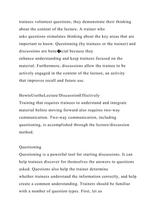 trainees volunteer questions, they demonstrate their thinking
about the content of the lecture. A trainer who
asks questions stimulates thinking about the key areas that are
important to know. Questioning (by trainees or the trainer) and
discussions are bene�icial because they
enhance understanding and keep trainees focused on the
material. Furthermore, discussions allow the trainee to be
actively engaged in the content of the lecture, an activity
that improves recall and future use.
HowtoUsetheLecture/DiscussionEffectively
Training that requires trainees to understand and integrate
material before moving forward also requires two-way
communication. Two-way communication, including
questioning, is accomplished through the lecture/discussion
method.
Questioning
Questioning is a powerful tool for starting discussions. It can
help trainees discover for themselves the answers to questions
asked. Questions also help the trainer determine
whether trainees understand the information correctly, and help
create a common understanding. Trainers should be familiar
with a number of question types. First, let us
 