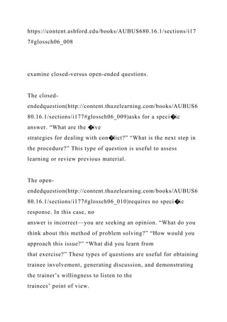 https://content.ashford.edu/books/AUBUS680.16.1/sections/i17
7#glossch06_008
examine closed-versus open-ended questions.
The closed-
endedquestion(http://content.thuzelearning.com/books/AUBUS6
80.16.1/sections/i177#glossch06_009)asks for a speci�ic
answer. “What are the �ive
strategies for dealing with con�lict?” “What is the next step in
the procedure?” This type of question is useful to assess
learning or review previous material.
The open-
endedquestion(http://content.thuzelearning.com/books/AUBUS6
80.16.1/sections/i177#glossch06_010)requires no speci�ic
response. In this case, no
answer is incorrect—you are seeking an opinion. “What do you
think about this method of problem solving?” “How would you
approach this issue?” “What did you learn from
that exercise?” These types of questions are useful for obtaining
trainee involvement, generating discussion, and demonstrating
the trainer’s willingness to listen to the
trainees’ point of view.
 