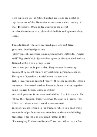 Both types are useful. Closed-ended questions are useful to
regain control of the discussion or to assess understanding of
speci�ic points. Open-ended questions are useful
to relax the trainees or explore their beliefs and opinions about
issues.
Two additional types are overhead questions and direct
questions. Overheadquestions
(http://content.thuzelearning.com/books/AUBUS680.16.1/sectio
ns/i177#glossch06_011)are either open- or closed-ended and are
directed at the whole group rather
than at one person in particular. They are nonthreatening
because they do not require any particular person to respond.
This type of question is useful when trainees are
highly involved and respond readily. If no one responds, tension
can mount. Increased tension, however, is not always negative.
Some trainers become anxious if their
overhead question is not answered within 10 to 15 seconds. To
relieve their tension, trainers answer the question themselves.
Effective trainers understand that unanswered
questions create tension in the trainees, which is a good thing
because it helps focus trainee attention on the material being
presented. This topic is discussed further in the
“Encouraging Trainees to Respond” section. When only a few
 