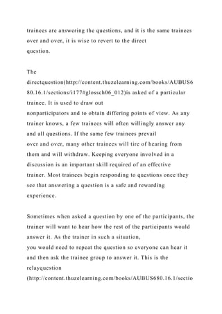 trainees are answering the questions, and it is the same trainees
over and over, it is wise to revert to the direct
question.
The
directquestion(http://content.thuzelearning.com/books/AUBUS6
80.16.1/sections/i177#glossch06_012)is asked of a particular
trainee. It is used to draw out
nonparticipators and to obtain differing points of view. As any
trainer knows, a few trainees will often willingly answer any
and all questions. If the same few trainees prevail
over and over, many other trainees will tire of hearing from
them and will withdraw. Keeping everyone involved in a
discussion is an important skill required of an effective
trainer. Most trainees begin responding to questions once they
see that answering a question is a safe and rewarding
experience.
Sometimes when asked a question by one of the participants, the
trainer will want to hear how the rest of the participants would
answer it. As the trainer in such a situation,
you would need to repeat the question so everyone can hear it
and then ask the trainee group to answer it. This is the
relayquestion
(http://content.thuzelearning.com/books/AUBUS680.16.1/sectio
 