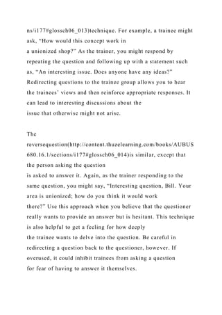 ns/i177#glossch06_013)technique. For example, a trainee might
ask, “How would this concept work in
a unionized shop?” As the trainer, you might respond by
repeating the question and following up with a statement such
as, “An interesting issue. Does anyone have any ideas?”
Redirecting questions to the trainee group allows you to hear
the trainees’ views and then reinforce appropriate responses. It
can lead to interesting discussions about the
issue that otherwise might not arise.
The
reversequestion(http://content.thuzelearning.com/books/AUBUS
680.16.1/sections/i177#glossch06_014)is similar, except that
the person asking the question
is asked to answer it. Again, as the trainer responding to the
same question, you might say, “Interesting question, Bill. Your
area is unionized; how do you think it would work
there?” Use this approach when you believe that the questioner
really wants to provide an answer but is hesitant. This technique
is also helpful to get a feeling for how deeply
the trainee wants to delve into the question. Be careful in
redirecting a question back to the questioner, however. If
overused, it could inhibit trainees from asking a question
for fear of having to answer it themselves.
 