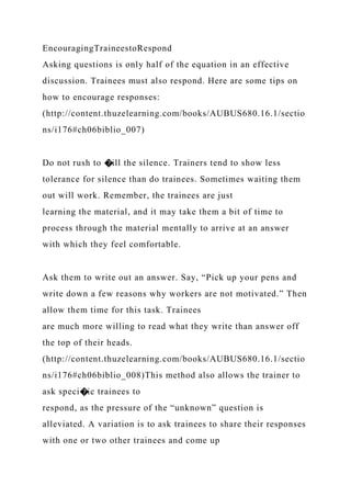 EncouragingTraineestoRespond
Asking questions is only half of the equation in an effective
discussion. Trainees must also respond. Here are some tips on
how to encourage responses:
(http://content.thuzelearning.com/books/AUBUS680.16.1/sectio
ns/i176#ch06biblio_007)
Do not rush to �ill the silence. Trainers tend to show less
tolerance for silence than do trainees. Sometimes waiting them
out will work. Remember, the trainees are just
learning the material, and it may take them a bit of time to
process through the material mentally to arrive at an answer
with which they feel comfortable.
Ask them to write out an answer. Say, “Pick up your pens and
write down a few reasons why workers are not motivated.” Then
allow them time for this task. Trainees
are much more willing to read what they write than answer off
the top of their heads.
(http://content.thuzelearning.com/books/AUBUS680.16.1/sectio
ns/i176#ch06biblio_008)This method also allows the trainer to
ask speci�ic trainees to
respond, as the pressure of the “unknown” question is
alleviated. A variation is to ask trainees to share their responses
with one or two other trainees and come up
 