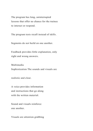 The program has long, uninterrupted
lessons that offer no chance for the trainee
to interact or respond.
The program tests recall instead of skills.
Segments do not build on one another.
Feedback provides little explanation, only
right and wrong answers.
Multimedia
Sophistication The sounds and visuals are
realistic and clear.
A voice provides information
and instructions that go along
with the written material.
Sound and visuals reinforce
one another.
Visuals are attention grabbing
 