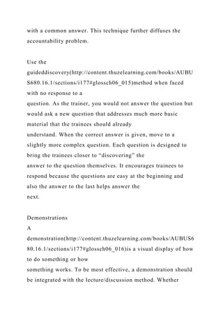 with a common answer. This technique further diffuses the
accountability problem.
Use the
guideddiscovery(http://content.thuzelearning.com/books/AUBU
S680.16.1/sections/i177#glossch06_015)method when faced
with no response to a
question. As the trainer, you would not answer the question but
would ask a new question that addresses much more basic
material that the trainees should already
understand. When the correct answer is given, move to a
slightly more complex question. Each question is designed to
bring the trainees closer to “discovering” the
answer to the question themselves. It encourages trainees to
respond because the questions are easy at the beginning and
also the answer to the last helps answer the
next.
Demonstrations
A
demonstration(http://content.thuzelearning.com/books/AUBUS6
80.16.1/sections/i177#glossch06_016)is a visual display of how
to do something or how
something works. To be most effective, a demonstration should
be integrated with the lecture/discussion method. Whether
 
