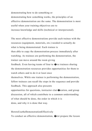 demonstrating how to do something or
demonstrating how something works, the principles of an
effective demonstration are the same. The demonstration is most
useful when your training objectives are to
increase knowledge and skills (technical or interpersonal).
The most effective demonstrations provide each trainee with the
resources (equipment, materials, etc.) needed to actually do
what is being demonstrated. Each trainee is
then able to copy the demonstration process immediately after
watching. As trainees are performing the demonstration, the
trainer can move around the room giving
feedback. Even having teams of four to �ive trainees sharing
the demonstration resources provides opportunities for them to
watch others and to do it at least once
themselves. While one trainee is performing the demonstration,
fellow trainees can recall the steps in the sequence and provide
feedback. This approach also presents
opportunities for questions, instructor clari�ication, and group
discussion, all of which contribute to a common understanding
of what should be done, the order in which it is
done, and why it is done that way.
HowtoUsetheDemonstrationEffectively
To conduct an effective demonstration, �irst prepare the lesson
 