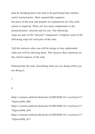 plan by breaking down the task to be performed into smaller,
easily learned parts. Then sequentially organize
the parts of the task and prepare an explanation for why each
action is required. There are two main components to the
demonstration—present and try out. The following
steps are part of the “present” component. Complete each of the
following steps for each part of the task:
Tell the trainees what you will be doing so they understand
what you will be showing them. This focuses their attention on
the critical aspects of the task.
Demonstrate the task, describing what you are doing while you
are doing it.
7
8
https://content.ashford.edu/books/AUBUS680.16.1/sections/i17
7#glossch06_009
https://content.ashford.edu/books/AUBUS680.16.1/sections/i17
7#glossch06_010
https://content.ashford.edu/books/AUBUS680.16.1/sections/i17
7#glossch06_011
 