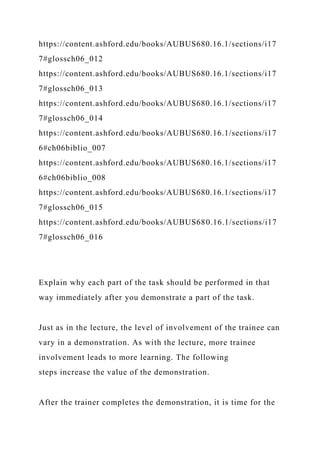https://content.ashford.edu/books/AUBUS680.16.1/sections/i17
7#glossch06_012
https://content.ashford.edu/books/AUBUS680.16.1/sections/i17
7#glossch06_013
https://content.ashford.edu/books/AUBUS680.16.1/sections/i17
7#glossch06_014
https://content.ashford.edu/books/AUBUS680.16.1/sections/i17
6#ch06biblio_007
https://content.ashford.edu/books/AUBUS680.16.1/sections/i17
6#ch06biblio_008
https://content.ashford.edu/books/AUBUS680.16.1/sections/i17
7#glossch06_015
https://content.ashford.edu/books/AUBUS680.16.1/sections/i17
7#glossch06_016
Explain why each part of the task should be performed in that
way immediately after you demonstrate a part of the task.
Just as in the lecture, the level of involvement of the trainee can
vary in a demonstration. As with the lecture, more trainee
involvement leads to more learning. The following
steps increase the value of the demonstration.
After the trainer completes the demonstration, it is time for the
 