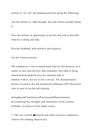 trainee to “try out” the demonstration by doing the following:
Ask the trainee to “talk through” the task before actually doing
it.
Give the trainee an opportunity to do the task and to describe
what he is doing and why.
Provide feedback, both positive and negative.
Let the learner practice.
The temptation is not to spend much time on this process, as it
seems so easy and obvious. But remember that what is being
demonstrated might be easy for someone who is
familiar with it, but not so for a novice. The demonstration
process is used in the job instruction technique (JIT) discussed
later as part of on-the-job training.
StrengthsandLimitationsofLecturesandDemonstration
In examining the strengths and limitations of the various
methods, we focus on four major issues:
1. The cost of both �inancial and other resources required to
achieve the training objective(s)
 
