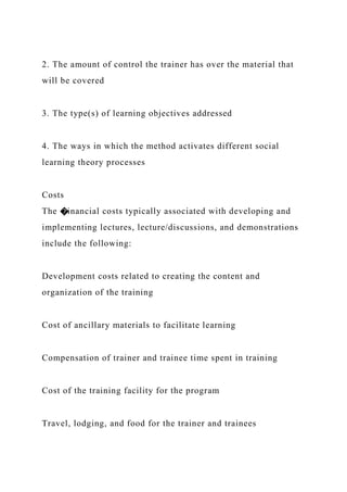 2. The amount of control the trainer has over the material that
will be covered
3. The type(s) of learning objectives addressed
4. The ways in which the method activates different social
learning theory processes
Costs
The �inancial costs typically associated with developing and
implementing lectures, lecture/discussions, and demonstrations
include the following:
Development costs related to creating the content and
organization of the training
Cost of ancillary materials to facilitate learning
Compensation of trainer and trainee time spent in training
Cost of the training facility for the program
Travel, lodging, and food for the trainer and trainees
 