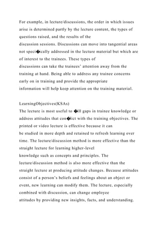 For example, in lecture/discussions, the order in which issues
arise is determined partly by the lecture content, the types of
questions raised, and the results of the
discussion sessions. Discussions can move into tangential areas
not speci�ically addressed in the lecture material but which are
of interest to the trainees. These types of
discussions can take the trainees’ attention away from the
training at hand. Being able to address any trainee concerns
early on in training and provide the appropriate
information will help keep attention on the training material.
LearningObjectives(KSAs)
The lecture is most useful to �ill gaps in trainee knowledge or
address attitudes that con�lict with the training objectives. The
printed or video lecture is effective because it can
be studied in more depth and retained to refresh learning over
time. The lecture/discussion method is more effective than the
straight lecture for learning higher-level
knowledge such as concepts and principles. The
lecture/discussion method is also more effective than the
straight lecture at producing attitude changes. Because attitudes
consist of a person’s beliefs and feelings about an object or
event, new learning can modify them. The lecture, especially
combined with discussion, can change employee
attitudes by providing new insights, facts, and understanding.
 