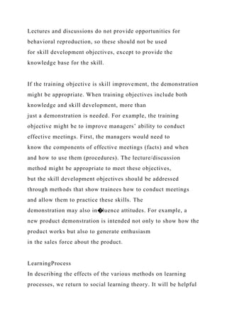 Lectures and discussions do not provide opportunities for
behavioral reproduction, so these should not be used
for skill development objectives, except to provide the
knowledge base for the skill.
If the training objective is skill improvement, the demonstration
might be appropriate. When training objectives include both
knowledge and skill development, more than
just a demonstration is needed. For example, the training
objective might be to improve managers’ ability to conduct
effective meetings. First, the managers would need to
know the components of effective meetings (facts) and when
and how to use them (procedures). The lecture/discussion
method might be appropriate to meet these objectives,
but the skill development objectives should be addressed
through methods that show trainees how to conduct meetings
and allow them to practice these skills. The
demonstration may also in�luence attitudes. For example, a
new product demonstration is intended not only to show how the
product works but also to generate enthusiasm
in the sales force about the product.
LearningProcess
In describing the effects of the various methods on learning
processes, we return to social learning theory. It will be helpful
 