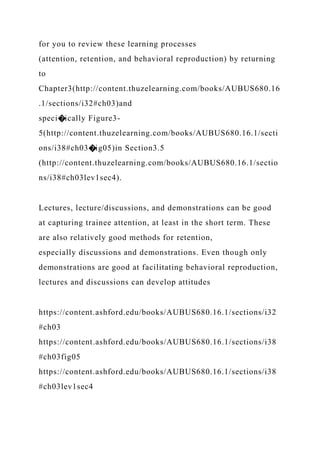 for you to review these learning processes
(attention, retention, and behavioral reproduction) by returning
to
Chapter3(http://content.thuzelearning.com/books/AUBUS680.16
.1/sections/i32#ch03)and
speci�ically Figure3-
5(http://content.thuzelearning.com/books/AUBUS680.16.1/secti
ons/i38#ch03�ig05)in Section3.5
(http://content.thuzelearning.com/books/AUBUS680.16.1/sectio
ns/i38#ch03lev1sec4).
Lectures, lecture/discussions, and demonstrations can be good
at capturing trainee attention, at least in the short term. These
are also relatively good methods for retention,
especially discussions and demonstrations. Even though only
demonstrations are good at facilitating behavioral reproduction,
lectures and discussions can develop attitudes
https://content.ashford.edu/books/AUBUS680.16.1/sections/i32
#ch03
https://content.ashford.edu/books/AUBUS680.16.1/sections/i38
#ch03fig05
https://content.ashford.edu/books/AUBUS680.16.1/sections/i38
#ch03lev1sec4
 