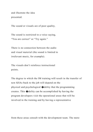 and illustrate the idea
presented.
The sound or visuals are of poor quality.
The sound is restricted to a voice saying,
“You are correct” or “Try again.”
There is no connection between the audio
and visual material (the sound is limited to
irrelevant music, for example).
The visuals don’t reinforce instructional
points.
The degree to which the IM training will result in the transfer of
new KSAs back to the job will depend on the
physical and psychological �idelity that the programming
creates. This �idelity can be accomplished by having the
program developers visit the operational areas that will be
involved in the training and by having a representative
from these areas consult with the development team. The more
 