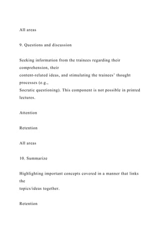 All areas
9. Questions and discussion
Seeking information from the trainees regarding their
comprehension, their
content-related ideas, and stimulating the trainees’ thought
processes (e.g.,
Socratic questioning). This component is not possible in printed
lectures.
Attention
Retention
All areas
10. Summarize
Highlighting important concepts covered in a manner that links
the
topics/ideas together.
Retention
 
