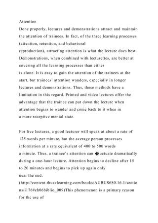 Attention
Done properly, lectures and demonstrations attract and maintain
the attention of trainees. In fact, of the three learning processes
(attention, retention, and behavioral
reproduction), attracting attention is what the lecture does best.
Demonstrations, when combined with lecturettes, are better at
covering all the learning processes than either
is alone. It is easy to gain the attention of the trainees at the
start, but trainees’ attention wanders, especially in longer
lectures and demonstrations. Thus, these methods have a
limitation in this regard. Printed and video lectures offer the
advantage that the trainee can put down the lecture when
attention begins to wander and come back to it when in
a more receptive mental state.
For live lectures, a good lecturer will speak at about a rate of
125 words per minute, but the average person processes
information at a rate equivalent of 400 to 500 words
a minute. Thus, a trainee’s attention can �luctuate dramatically
during a one-hour lecture. Attention begins to decline after 15
to 20 minutes and begins to pick up again only
near the end.
(http://content.thuzelearning.com/books/AUBUS680.16.1/sectio
ns/i176#ch06biblio_009)This phenomenon is a primary reason
for the use of
 