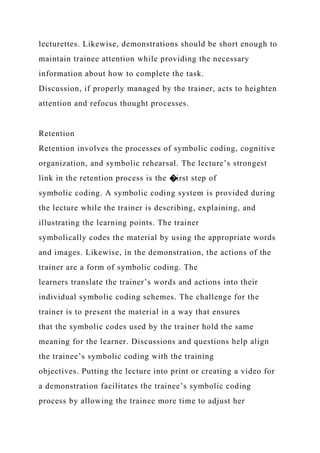 lecturettes. Likewise, demonstrations should be short enough to
maintain trainee attention while providing the necessary
information about how to complete the task.
Discussion, if properly managed by the trainer, acts to heighten
attention and refocus thought processes.
Retention
Retention involves the processes of symbolic coding, cognitive
organization, and symbolic rehearsal. The lecture’s strongest
link in the retention process is the �irst step of
symbolic coding. A symbolic coding system is provided during
the lecture while the trainer is describing, explaining, and
illustrating the learning points. The trainer
symbolically codes the material by using the appropriate words
and images. Likewise, in the demonstration, the actions of the
trainer are a form of symbolic coding. The
learners translate the trainer’s words and actions into their
individual symbolic coding schemes. The challenge for the
trainer is to present the material in a way that ensures
that the symbolic codes used by the trainer hold the same
meaning for the learner. Discussions and questions help align
the trainee’s symbolic coding with the training
objectives. Putting the lecture into print or creating a video for
a demonstration facilitates the trainee’s symbolic coding
process by allowing the trainee more time to adjust her
 
