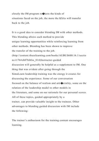 closely the IM program re�lects the kinds of
situations faced on the job, the more the KSAs will transfer
back to the job.
It is a good idea to consider blending IM with other methods.
This blending allows each method to provide
unique learning opportunities while reinforcing learning from
other methods. Blending has been shown to improve
the transfer of the training to the job.
(http://content.thuzelearning.com/books/AUBUS680.16.1/sectio
ns/i176#ch07biblio_014)Instructor-guided
discussion will generally be helpful as a supplement to IM. One
thing that was evident after going through the
SimuLearn leadership training was the energy it creates for
discussing the experience. Some of our conversation
focused on the balance of realism and arti�iciality, some on the
relation of the leadership model to other models in
the literature, and some on our rationale for our personal scores.
All of these topics, guided appropriately by a
trainer, can provide valuable insight to the trainees. Other
advantages to blending guided discussion with IM include
the following:
The trainer’s enthusiasm for the training content encourages
learning.
 