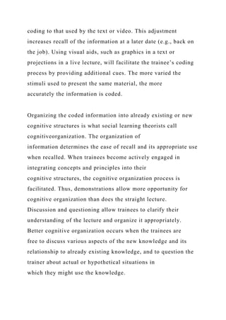 coding to that used by the text or video. This adjustment
increases recall of the information at a later date (e.g., back on
the job). Using visual aids, such as graphics in a text or
projections in a live lecture, will facilitate the trainee’s coding
process by providing additional cues. The more varied the
stimuli used to present the same material, the more
accurately the information is coded.
Organizing the coded information into already existing or new
cognitive structures is what social learning theorists call
cognitiveorganization. The organization of
information determines the ease of recall and its appropriate use
when recalled. When trainees become actively engaged in
integrating concepts and principles into their
cognitive structures, the cognitive organization process is
facilitated. Thus, demonstrations allow more opportunity for
cognitive organization than does the straight lecture.
Discussion and questioning allow trainees to clarify their
understanding of the lecture and organize it appropriately.
Better cognitive organization occurs when the trainees are
free to discuss various aspects of the new knowledge and its
relationship to already existing knowledge, and to question the
trainer about actual or hypothetical situations in
which they might use the knowledge.
 