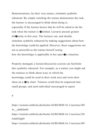 Demonstrations, by their very nature, stimulate symbolic
rehearsal. By simply watching the trainer demonstrate the task,
the learner is encouraged to think about doing it,
especially if the learner knows that he will be asked to do the
task when the trainer is �inished. Lectures present greater
dif�iculty in this area. The lecturer can, and should,
stimulate symbolic rehearsal by making suggestions about how
the knowledge could be applied. However, these suggestions are
not as powerful as the trainee herself seeing
how the knowledge is applicable to her speci�ic situation.
Properly managed, a lecture/discussion session can facilitate
this symbolic rehearsal. For example, as a trainer you might ask
the trainees to think about ways in which the
knowledge could be used in their work area and write their
ideas on a �lip chart. Trainees could then be organized into
small groups, and each individual encouraged to report
9
https://content.ashford.edu/books/AUBUS680.16.1/sections/i89
#r__ch06fnt05
https://content.ashford.edu/books/AUBUS680.16.1/sections/i38
#ch03fig05
https://content.ashford.edu/books/AUBUS680.16.1/sections/i89
 