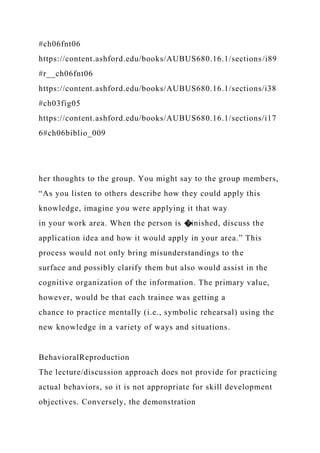 #ch06fnt06
https://content.ashford.edu/books/AUBUS680.16.1/sections/i89
#r__ch06fnt06
https://content.ashford.edu/books/AUBUS680.16.1/sections/i38
#ch03fig05
https://content.ashford.edu/books/AUBUS680.16.1/sections/i17
6#ch06biblio_009
her thoughts to the group. You might say to the group members,
“As you listen to others describe how they could apply this
knowledge, imagine you were applying it that way
in your work area. When the person is �inished, discuss the
application idea and how it would apply in your area.” This
process would not only bring misunderstandings to the
surface and possibly clarify them but also would assist in the
cognitive organization of the information. The primary value,
however, would be that each trainee was getting a
chance to practice mentally (i.e., symbolic rehearsal) using the
new knowledge in a variety of ways and situations.
BehavioralReproduction
The lecture/discussion approach does not provide for practicing
actual behaviors, so it is not appropriate for skill development
objectives. Conversely, the demonstration
 