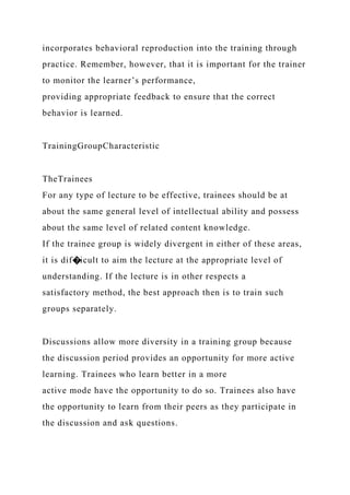 incorporates behavioral reproduction into the training through
practice. Remember, however, that it is important for the trainer
to monitor the learner’s performance,
providing appropriate feedback to ensure that the correct
behavior is learned.
TrainingGroupCharacteristic
TheTrainees
For any type of lecture to be effective, trainees should be at
about the same general level of intellectual ability and possess
about the same level of related content knowledge.
If the trainee group is widely divergent in either of these areas,
it is dif�icult to aim the lecture at the appropriate level of
understanding. If the lecture is in other respects a
satisfactory method, the best approach then is to train such
groups separately.
Discussions allow more diversity in a training group because
the discussion period provides an opportunity for more active
learning. Trainees who learn better in a more
active mode have the opportunity to do so. Trainees also have
the opportunity to learn from their peers as they participate in
the discussion and ask questions.
 