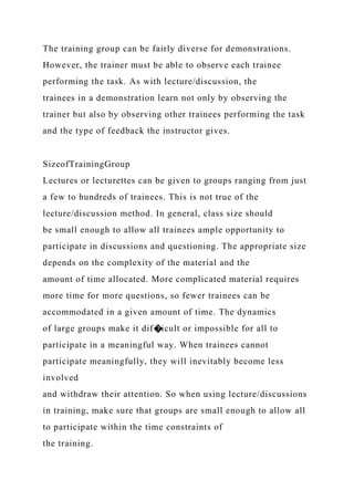 The training group can be fairly diverse for demonstrations.
However, the trainer must be able to observe each trainee
performing the task. As with lecture/discussion, the
trainees in a demonstration learn not only by observing the
trainer but also by observing other trainees performing the task
and the type of feedback the instructor gives.
SizeofTrainingGroup
Lectures or lecturettes can be given to groups ranging from just
a few to hundreds of trainees. This is not true of the
lecture/discussion method. In general, class size should
be small enough to allow all trainees ample opportunity to
participate in discussions and questioning. The appropriate size
depends on the complexity of the material and the
amount of time allocated. More complicated material requires
more time for more questions, so fewer trainees can be
accommodated in a given amount of time. The dynamics
of large groups make it dif�icult or impossible for all to
participate in a meaningful way. When trainees cannot
participate meaningfully, they will inevitably become less
involved
and withdraw their attention. So when using lecture/discussions
in training, make sure that groups are small enough to allow all
to participate within the time constraints of
the training.
 
