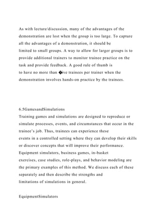 As with lecture/discussion, many of the advantages of the
demonstration are lost when the group is too large. To capture
all the advantages of a demonstration, it should be
limited to small groups. A way to allow for larger groups is to
provide additional trainers to monitor trainee practice on the
task and provide feedback. A good rule of thumb is
to have no more than �ive trainees per trainer when the
demonstration involves hands-on practice by the trainees.
6.5GamesandSimulations
Training games and simulations are designed to reproduce or
simulate processes, events, and circumstances that occur in the
trainee’s job. Thus, trainees can experience these
events in a controlled setting where they can develop their skills
or discover concepts that will improve their performance.
Equipment simulators, business games, in-basket
exercises, case studies, role-plays, and behavior modeling are
the primary examples of this method. We discuss each of these
separately and then describe the strengths and
limitations of simulations in general.
EquipmentSimulators
 