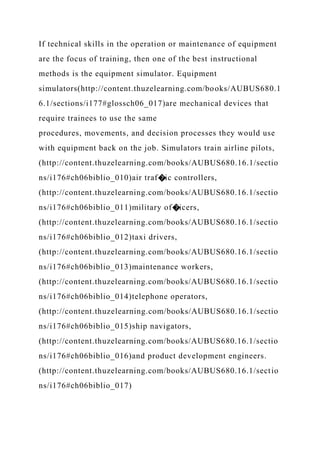 If technical skills in the operation or maintenance of equipment
are the focus of training, then one of the best instructional
methods is the equipment simulator. Equipment
simulators(http://content.thuzelearning.com/books/AUBUS680.1
6.1/sections/i177#glossch06_017)are mechanical devices that
require trainees to use the same
procedures, movements, and decision processes they would use
with equipment back on the job. Simulators train airline pilots,
(http://content.thuzelearning.com/books/AUBUS680.16.1/sectio
ns/i176#ch06biblio_010)air traf�ic controllers,
(http://content.thuzelearning.com/books/AUBUS680.16.1/sectio
ns/i176#ch06biblio_011)military of�icers,
(http://content.thuzelearning.com/books/AUBUS680.16.1/sectio
ns/i176#ch06biblio_012)taxi drivers,
(http://content.thuzelearning.com/books/AUBUS680.16.1/sectio
ns/i176#ch06biblio_013)maintenance workers,
(http://content.thuzelearning.com/books/AUBUS680.16.1/sectio
ns/i176#ch06biblio_014)telephone operators,
(http://content.thuzelearning.com/books/AUBUS680.16.1/sectio
ns/i176#ch06biblio_015)ship navigators,
(http://content.thuzelearning.com/books/AUBUS680.16.1/sectio
ns/i176#ch06biblio_016)and product development engineers.
(http://content.thuzelearning.com/books/AUBUS680.16.1/sectio
ns/i176#ch06biblio_017)
 