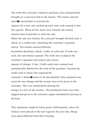 The items this customer wanted to purchase were automatically
brought on a conveyor belt to the trainee. The trainee entered
speci�ic keystrokes to activate the
register for a new sale, picked up each item, and scanned it into
the register. When all the items were entered, the trainee
entered more keystrokes to total the sale.
When the sale was totaled, the conveyor brought forward cash, a
check, or a credit card, simulating the customer’s payment
choice. The trainee entered different
keystrokes denoting a check, credit, or cash sale. If cash was
used, the cash drawer opened. The clerk was to deposit the
customer’s payment and remove the correct
amount of change, if any. Credit cards were scanned and
automatically debited for the total of the purchase. Payment by
credit card or check also required the
customer’s identi�ication to be documented. Once payment was
received, any change and the receipt were to be given to the
customer. This was simulated by placing the
change in a bin on the counter. The purchased items were then
bagged and given to the customer (again simulated by placing in
the bin).
This simulation might be fairly good. Unfortunately, when the
trainees were placed at the real registers the next day, things
were quite different from their training
 