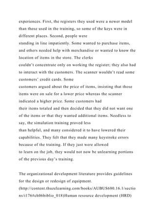 experiences. First, the registers they used were a newer model
than those used in the training, so some of the keys were in
different places. Second, people were
standing in line impatiently. Some wanted to purchase items,
and others needed help with merchandise or wanted to know the
location of items in the store. The clerks
couldn’t concentrate only on working the register; they also had
to interact with the customers. The scanner wouldn’t read some
customers’ credit cards. Some
customers argued about the price of items, insisting that those
items were on sale for a lower price whereas the scanner
indicated a higher price. Some customers had
their items totaled and then decided that they did not want one
of the items or that they wanted additional items. Needless to
say, the simulation training proved less
than helpful, and many considered it to have lowered their
capabilities. They felt that they made many keystroke errors
because of the training. If they just were allowed
to learn on the job, they would not now be unlearning portions
of the previous day’s training.
The organizational development literature provides guidelines
for the design or redesign of equipment.
(http://content.thuzelearning.com/books/AUBUS680.16.1/sectio
ns/i176#ch06biblio_018)Human resource development (HRD)
 