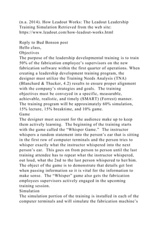 (n.a. 2014). How Leadout Works: The Leadout Leadership
Training Simulation Retrieved from the web site:
https://www.leadout.com/how-leadout-works.html
Reply to Bud Benson post
Hello class,
Objectives
The purpose of the leadership developmental training is to train
50% of the fabrication employee’s supervisors on the new
fabrication software within the first quarter of operations. When
creating a leadership development training program, the
designer must utilize the Training Needs Analysis (TNA)
(Blanchard & Thacker, 4.2) results to ensure proper alignment
with the company’s strategies and goals. The training
objectives must be conveyed in a specific, measurable,
achievable, realistic, and timely (SMART) (Forrest) manner.
The training program will be approximately 60% simulation,
15% lecture, 15% breaktime, and 10% game.
Game
The designer must account for the audience make up to keep
them actively learning. The beginning of the training starts
with the game called the “Whisper Game.” The instructor
whispers a random statement into the person’s ear that is sitting
in the first row of computer terminals and the person tries to
whisper exactly what the instructor whispered into the next
person’s ear. This goes on from person to person until the last
training attendee has to repeat what the instructor whispered,
out loud, what the 2nd to the last person whispered to her/him.
The object of the game is to demonstrate that details get lost
when passing information so it is vital for the information to
make sense. The “Whisper” game also gets the fabrication
employees supervisors actively engaged in the upcoming
training session.
Simulation
The simulation portion of the training is installed in each of the
computer terminals and will simulate the fabrication machine’s
 